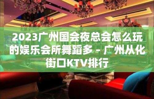 2023广州国会夜总会怎么玩的娱乐会所舞蹈多 – 广州从化街口KTV排行