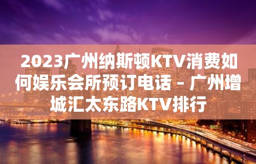 2023广州纳斯顿KTV消费如何娱乐会所预订电话 – 广州增城汇太东路KTV排行