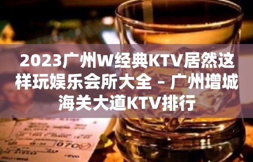 2023广州W经典KTV居然这样玩娱乐会所大全 – 广州增城海关大道KTV排行