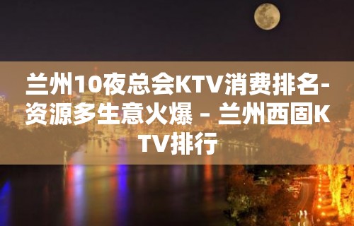 兰州10夜总会KTV消费排名-资源多生意火爆 – 兰州西固KTV排行