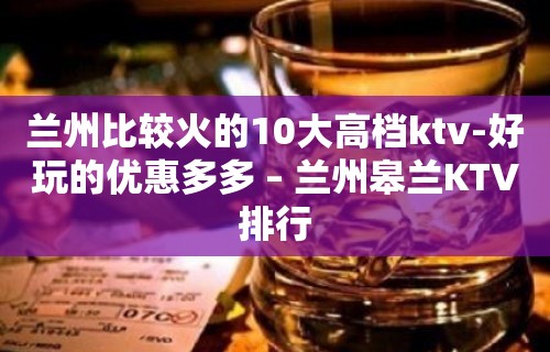 兰州比较火的10大高档ktv-好玩的优惠多多 – 兰州皋兰KTV排行