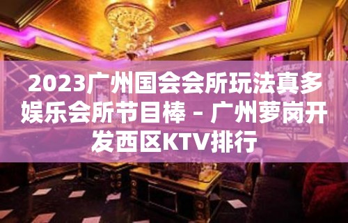 2023广州国会会所玩法真多娱乐会所节目棒 – 广州萝岗开发西区KTV排行