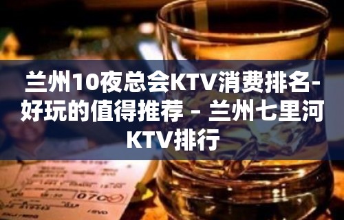 兰州10夜总会KTV消费排名-好玩的值得推荐 – 兰州七里河KTV排行