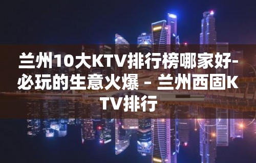 兰州10大KTV排行榜哪家好-必玩的生意火爆 – 兰州西固KTV排行