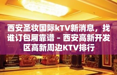 西安圣妆国际kTV新消息，找谁订包厢靠谱 – 西安高新开发区高新周边KTV排行