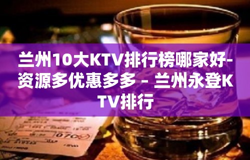 兰州10大KTV排行榜哪家好-资源多优惠多多 – 兰州永登KTV排行