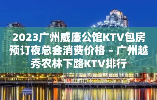 2023广州威廉公馆KTV包房预订夜总会消费价格 – 广州越秀农林下路KTV排行