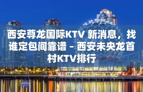 西安尊龙国际KTV 新消息，找谁定包间靠谱 – 西安未央龙首村KTV排行