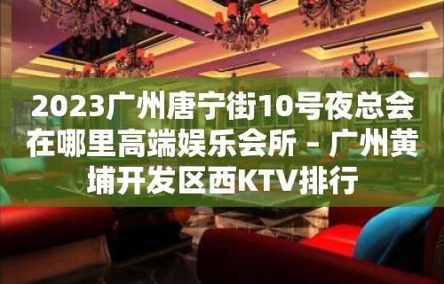 2023广州唐宁街10号夜总会在哪里高端娱乐会所 – 广州黄埔开发区西KTV排行