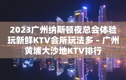 2023广州纳斯顿夜总会体验玩新鲜KTV会所玩法多 – 广州黄埔大沙地KTV排行