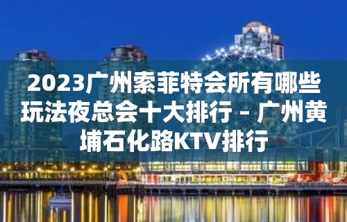 2023广州索菲特会所有哪些玩法夜总会十大排行 – 广州黄埔石化路KTV排行