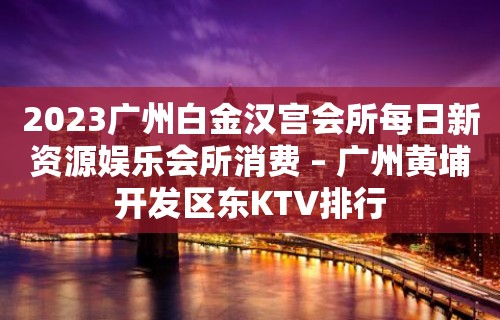 2023广州白金汉宫会所每日新资源娱乐会所消费 – 广州黄埔开发区东KTV排行