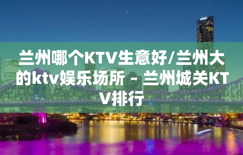 兰州哪个KTV生意好/兰州大的ktv娱乐场所 – 兰州城关KTV排行