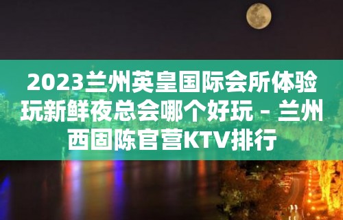 2023兰州英皇国际会所体验玩新鲜夜总会哪个好玩 – 兰州西固陈官营KTV排行