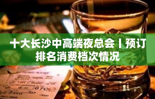 十大长沙中高端夜总会丨预订排名消费档次情况