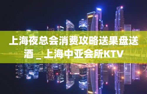 上海夜总会消费攻略送果盘送酒＿上海中亚会所KTV