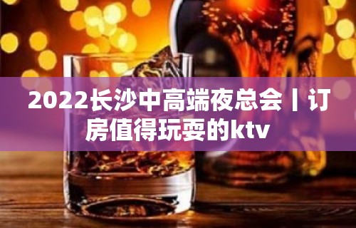 2022长沙中高端夜总会丨订房值得玩耍的ktv