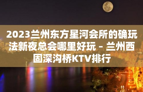 2023兰州东方星河会所的确玩法新夜总会哪里好玩 – 兰州西固深沟桥KTV排行