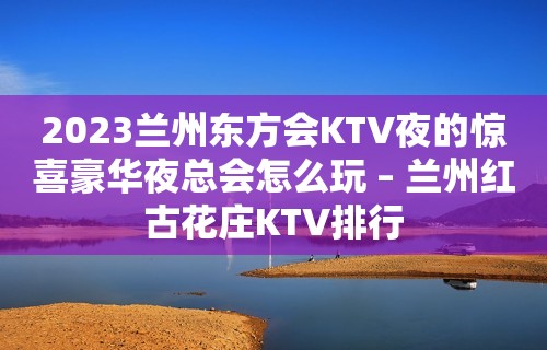 2023兰州东方会KTV夜的惊喜豪华夜总会怎么玩 – 兰州红古花庄KTV排行