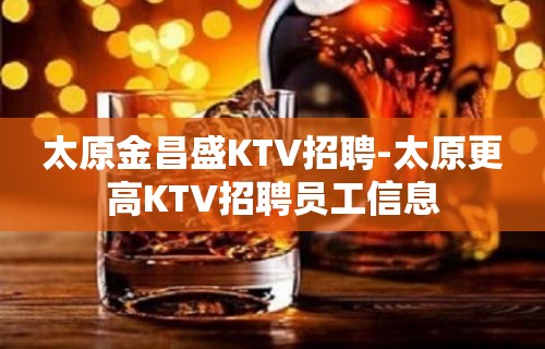 太原金昌盛KTV招聘-太原更高KTV招聘员工信息