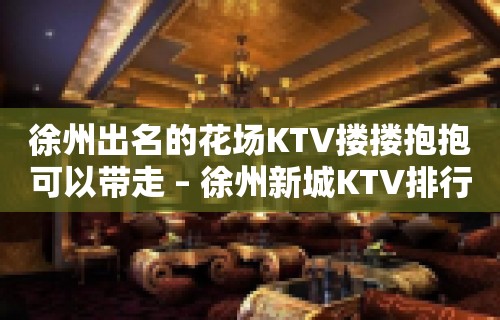 徐州出名的花场KTV搂搂抱抱可以带走 – 徐州新城KTV排行