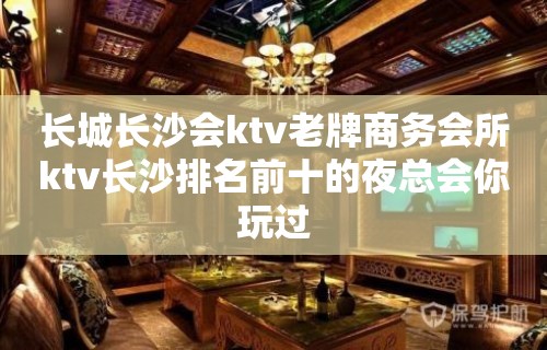 长城长沙会ktv老牌商务会所ktv长沙排名前十的夜总会你玩过