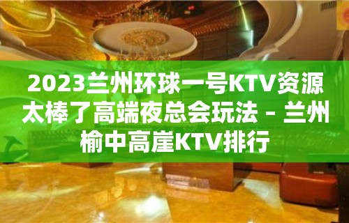 2023兰州环球一号KTV资源太棒了高端夜总会玩法 – 兰州榆中高崖KTV排行