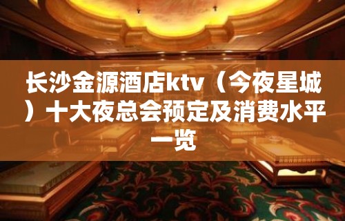 长沙金源酒店ktv（今夜星城）十大夜总会预定及消费水平一览