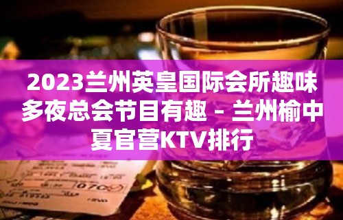 2023兰州英皇国际会所趣味多夜总会节目有趣 – 兰州榆中夏官营KTV排行