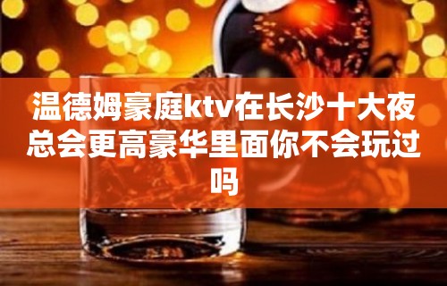 温德姆豪庭ktv在长沙十大夜总会更高豪华里面你不会玩过吗