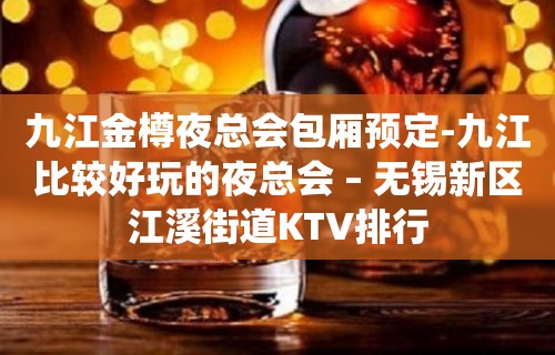 九江金樽夜总会包厢预定-九江比较好玩的夜总会 – 无锡新区江溪街道KTV排行