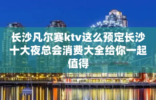 长沙凡尔赛ktv这么预定长沙十大夜总会消费大全给你一起值得