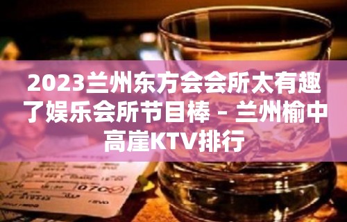 2023兰州东方会会所太有趣了娱乐会所节目棒 – 兰州榆中高崖KTV排行