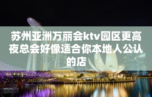 苏州亚洲万丽会ktv园区更高夜总会好像适合你本地人公认的店