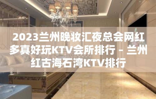 2023兰州晚妆汇夜总会网红多真好玩KTV会所排行 – 兰州红古海石湾KTV排行