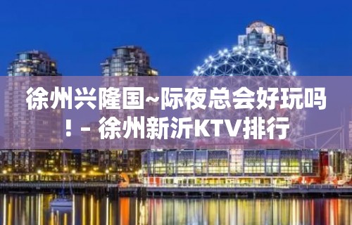 徐州兴隆国~际夜总会好玩吗! – 徐州新沂KTV排行