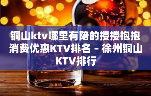 铜山ktv哪里有陪的搂搂抱抱消费优惠KTV排名 – 徐州铜山KTV排行