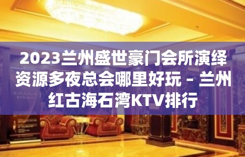 2023兰州盛世豪门会所演绎资源多夜总会哪里好玩 – 兰州红古海石湾KTV排行