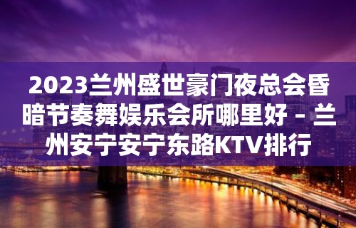 2023兰州盛世豪门夜总会昏暗节奏舞娱乐会所哪里好 – 兰州安宁安宁东路KTV排行