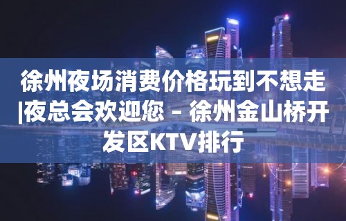 徐州夜场消费价格玩到不想走|夜总会欢迎您 – 徐州金山桥开发区KTV排行