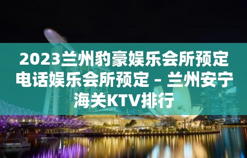 2023兰州豹豪娱乐会所预定电话娱乐会所预定 – 兰州安宁海关KTV排行