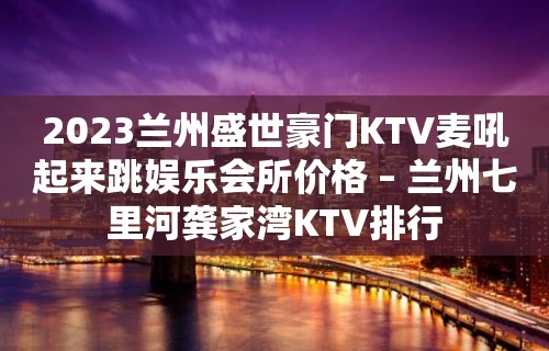 2023兰州盛世豪门KTV麦吼起来跳娱乐会所价格 – 兰州七里河龚家湾KTV排行