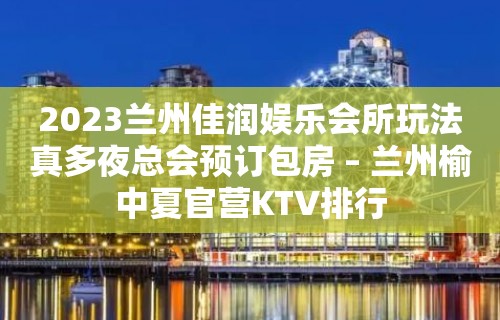 2023兰州佳润娱乐会所玩法真多夜总会预订包房 – 兰州榆中夏官营KTV排行