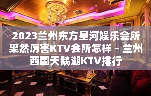 2023兰州东方星河娱乐会所果然厉害KTV会所怎样 – 兰州西固天鹅湖KTV排行