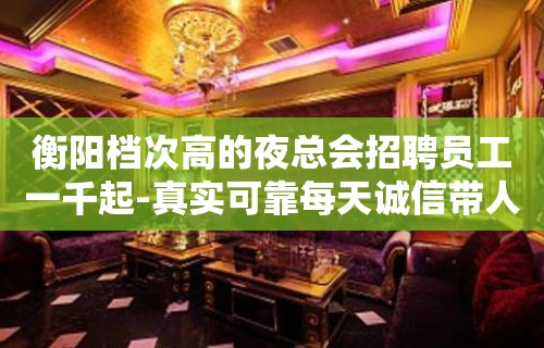 衡阳档次高的夜总会招聘员工一千起-真实可靠每天诚信带人