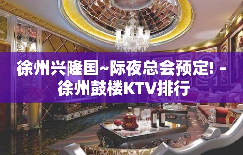 徐州兴隆国~际夜总会预定! – 徐州鼓楼KTV排行