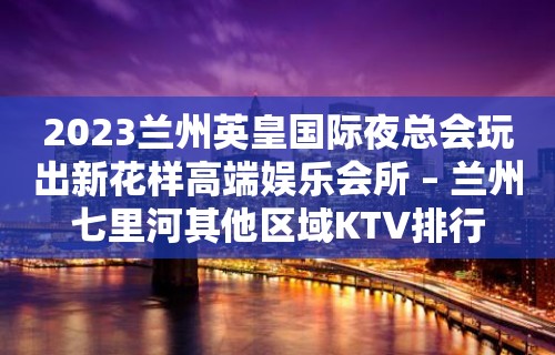 2023兰州英皇国际夜总会玩出新花样高端娱乐会所 – 兰州七里河其他区域KTV排行