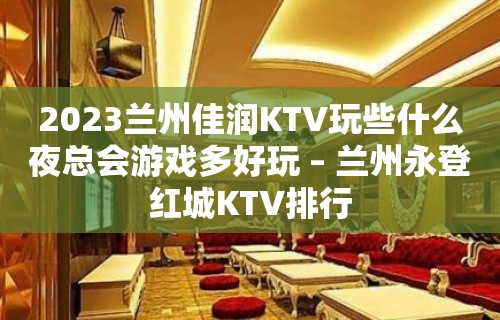 2023兰州佳润KTV玩些什么夜总会游戏多好玩 – 兰州永登红城KTV排行