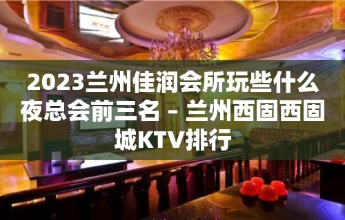 2023兰州佳润会所玩些什么夜总会前三名 – 兰州西固西固城KTV排行