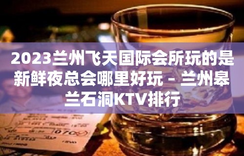 2023兰州飞天国际会所玩的是新鲜夜总会哪里好玩 – 兰州皋兰石洞KTV排行